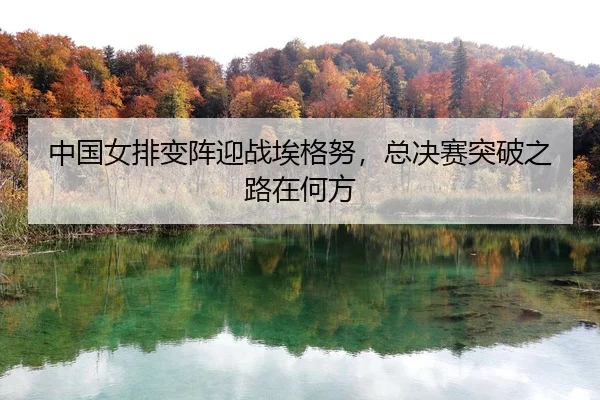 中国女排变阵迎战埃格努，总决赛突破之路在何方