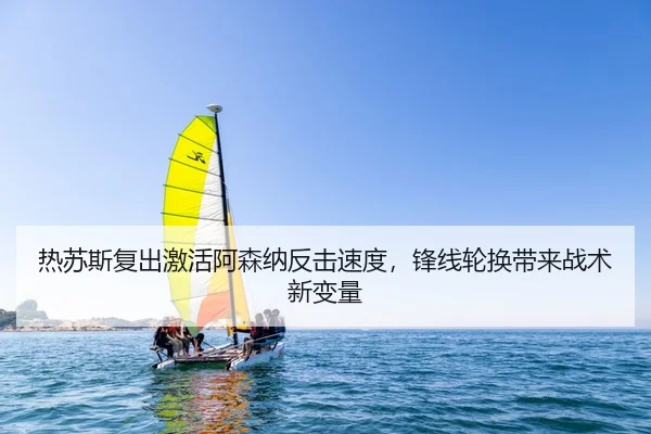 热苏斯复出激活阿森纳反击速度，锋线轮换带来战术新变量