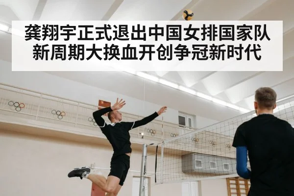 龚翔宇正式退出中国女排国家队 新周期大换血开创争冠新时代